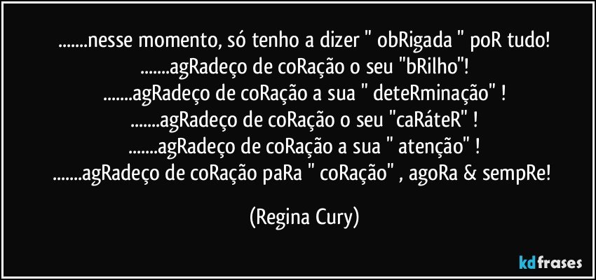 ...nesse momento, só tenho a dizer " obRigada " poR tudo!
...agRadeço de coRação o seu "bRilho"!
...agRadeço de coRação a sua " deteRminação" !
...agRadeço de coRação o seu "caRáteR" !
...agRadeço de coRação a sua " atenção" !
...agRadeço de coRação paRa " coRação" , agoRa & sempRe! (Regina Cury)