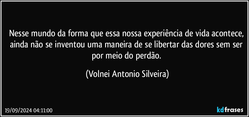 Nesse mundo da forma que essa nossa experiência de vida acontece, ainda não se inventou uma maneira de se libertar das dores sem ser por meio do perdão. (Volnei Antonio Silveira)