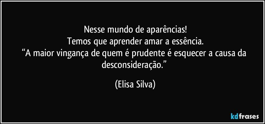 Nesse mundo de aparências!
Temos que aprender amar a essência.
“A maior vingança de quem é prudente é esquecer a causa da desconsideração.” (Elisa Silva)