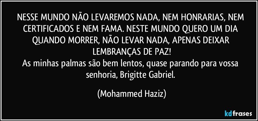 NESSE MUNDO NÃO LEVAREMOS NADA, NEM HONRARIAS, NEM CERTIFICADOS E NEM FAMA. NESTE MUNDO QUERO UM DIA QUANDO MORRER, NÃO LEVAR NADA, APENAS DEIXAR LEMBRANÇAS DE PAZ!
As minhas palmas são bem lentos, quase parando para vossa senhoria, Brigitte Gabriel. (Mohammed Haziz)