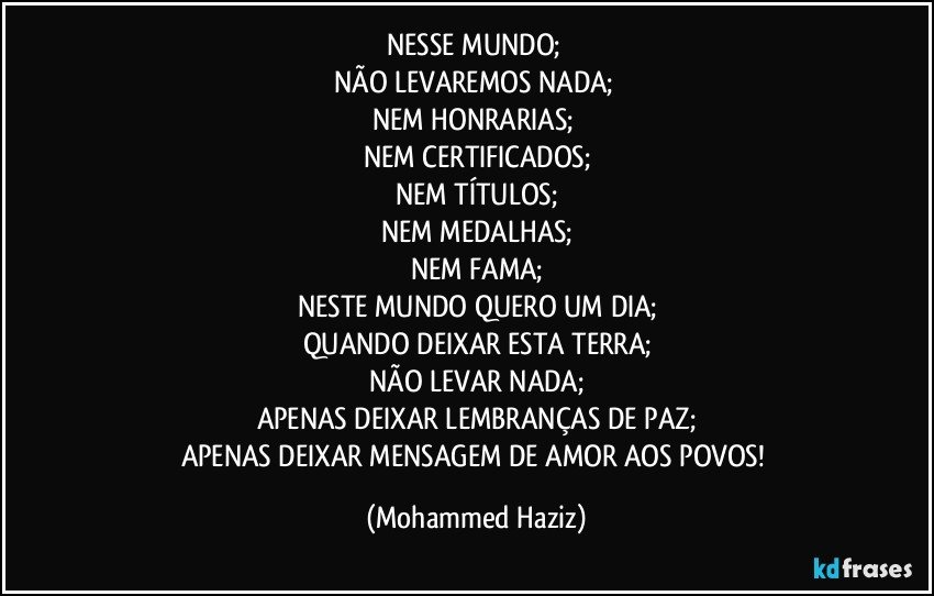 NESSE MUNDO; 
NÃO LEVAREMOS NADA; 
NEM HONRARIAS; 
NEM CERTIFICADOS;
NEM TÍTULOS;
NEM MEDALHAS;
NEM FAMA;
NESTE MUNDO QUERO UM DIA;
QUANDO DEIXAR ESTA TERRA;
NÃO LEVAR NADA;
APENAS DEIXAR LEMBRANÇAS DE PAZ;
APENAS DEIXAR MENSAGEM DE AMOR AOS POVOS! (Mohammed Haziz)