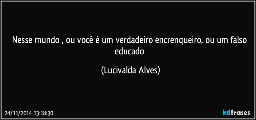 Nesse mundo , ou você é um verdadeiro encrenqueiro, ou um falso educado (Lucivalda Alves)