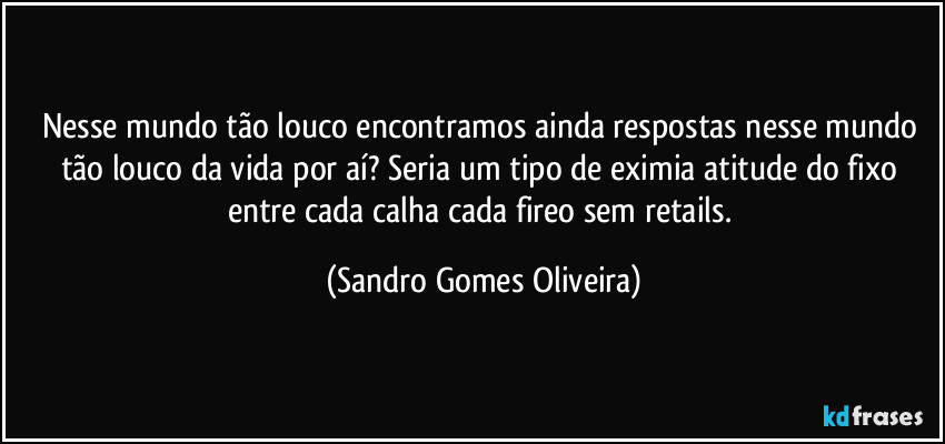 Nesse mundo tão louco encontramos ainda respostas nesse mundo tão louco da vida por aí? Seria um tipo de eximia atitude do fixo entre cada calha cada fireo sem retails. (Sandro Gomes Oliveira)