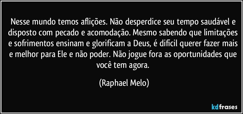 Nesse mundo temos aflições. Não desperdice seu tempo saudável e disposto com pecado e acomodação. Mesmo sabendo que limitações e sofrimentos ensinam e glorificam a Deus, é difícil querer fazer mais e melhor para Ele e não poder. Não jogue fora as oportunidades que você tem agora. (Raphael Melo)