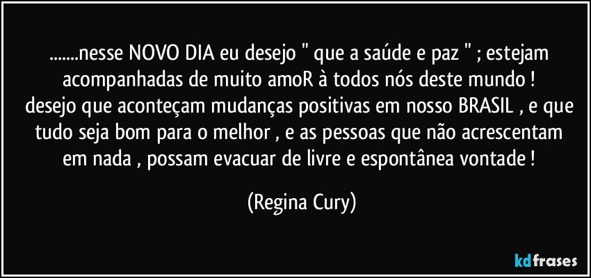 ...nesse NOVO DIA  eu  desejo  " que a saúde e  paz "  ; estejam acompanhadas de muito amoR  à todos nós  deste mundo ! 
desejo que aconteçam mudanças positivas em nosso BRASIL , e que tudo seja bom  para o melhor  , e as pessoas  que  não acrescentam em nada , possam evacuar de livre e espontânea vontade ! (Regina Cury)