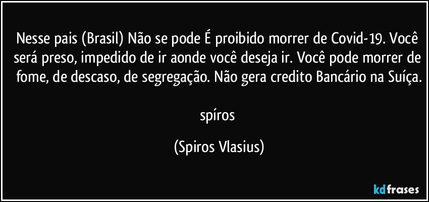 Nesse pais (Brasil) Não se pode É proibido morrer de Covid-19. Você será preso, impedido de ir aonde você deseja ir. Você pode morrer de fome, de descaso, de segregação. Não gera credito Bancário na Suíça.

spíros (Spiros Vlasius)