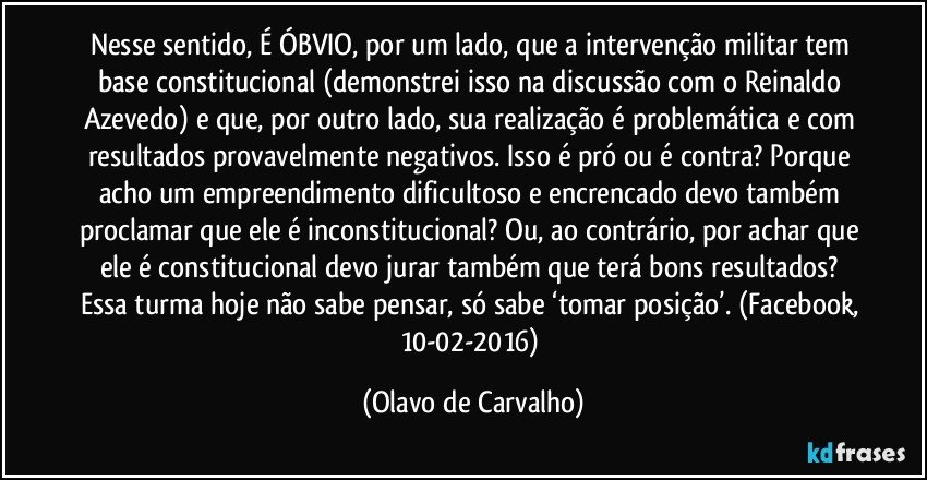 Nesse sentido, É ÓBVIO, por um lado, que a intervenção militar tem base constitucional (demonstrei isso na discussão com o Reinaldo Azevedo) e que, por outro lado, sua realização é problemática e com resultados provavelmente negativos. Isso é pró ou é contra? Porque acho um empreendimento dificultoso e encrencado devo também proclamar que ele é inconstitucional? Ou, ao contrário, por achar que ele é constitucional devo jurar também que terá bons resultados? Essa turma hoje não sabe pensar, só sabe ‘tomar posição’. (Facebook, 10-02-2016) (Olavo de Carvalho)