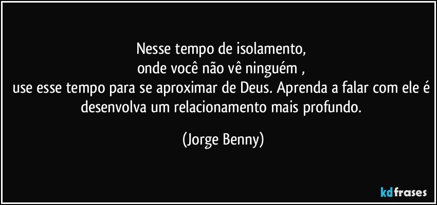 Nesse tempo de isolamento, 
onde você não vê ninguém , 
use esse tempo para se aproximar de Deus. Aprenda a falar com ele é desenvolva um relacionamento mais profundo. (Jorge Benny)