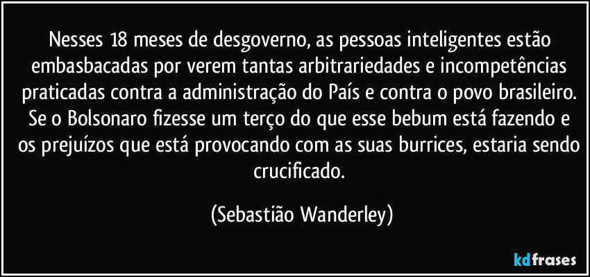 Nesses 18 meses de desgoverno, as pessoas inteligentes estão embasbacadas por verem tantas arbitrariedades e incompetências praticadas contra a administração do País e contra o povo brasileiro. 
Se o Bolsonaro fizesse um terço do que esse bebum está fazendo e os prejuízos que está provocando com as suas burrices, estaria sendo crucificado. (Sebastião Wanderley)