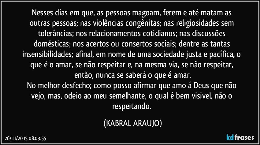 Nesses dias em que, as pessoas magoam, ferem e até matam as outras pessoas; nas violências congênitas; nas religiosidades sem tolerâncias; nos relacionamentos cotidianos; nas discussões domésticas; nos acertos ou consertos sociais; dentre as tantas insensibilidades; afinal, em nome de uma sociedade justa e pacífica, o que é o amar, se não respeitar e, na mesma via, se não respeitar, então, nunca se saberá o que é amar.
No melhor desfecho; como posso afirmar que amo á Deus que não vejo, mas, odeio ao meu semelhante, o qual é bem visivel, não o respeitando. (KABRAL ARAUJO)