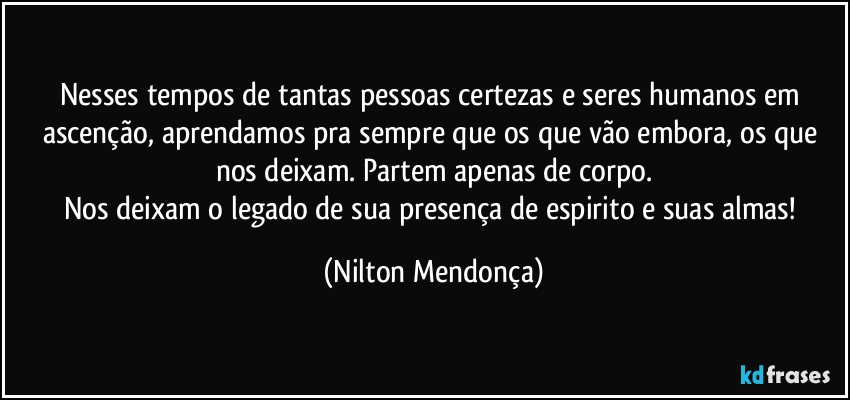 Nesses tempos de tantas pessoas certezas e seres humanos em ascenção, aprendamos pra sempre que os que vão embora, os que nos deixam. Partem apenas de corpo.
Nos deixam o legado de sua presença de espirito e suas almas! (Nilton Mendonça)