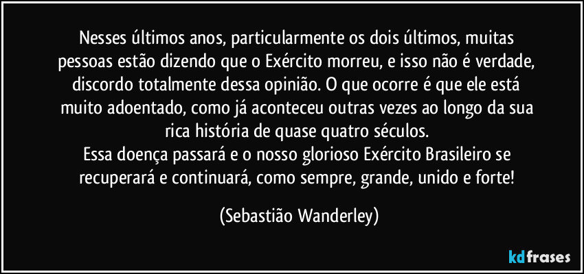 Nesses últimos anos, particularmente os dois últimos, muitas pessoas estão dizendo que o Exército morreu, e isso não é verdade, discordo totalmente dessa opinião. O que ocorre é que ele está muito adoentado, como já aconteceu outras vezes ao longo da sua rica história de quase quatro séculos. 
Essa doença passará e o nosso glorioso Exército Brasileiro se recuperará e continuará, como sempre, grande, unido e forte! (Sebastião Wanderley)