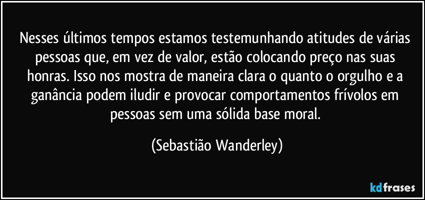 Nesses últimos tempos estamos testemunhando atitudes de várias pessoas que, em vez de valor, estão colocando preço nas suas honras. Isso nos mostra de maneira clara o quanto o orgulho e a ganância podem iludir e provocar comportamentos frívolos em pessoas sem uma sólida base moral. (Sebastião Wanderley)