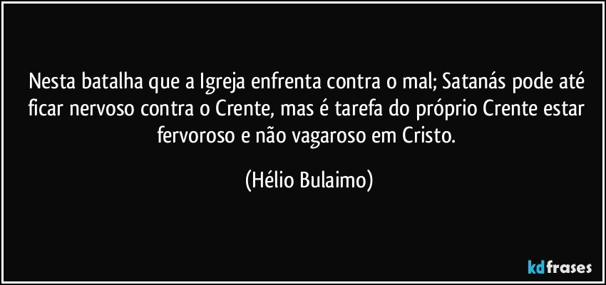 Nesta batalha que a Igreja enfrenta contra o mal; Satanás pode até ficar nervoso contra o Crente, mas é tarefa do próprio Crente estar fervoroso e não vagaroso em Cristo. (Hélio Bulaimo)