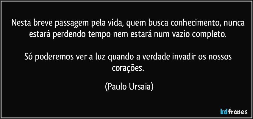 Nesta breve passagem pela vida, quem busca conhecimento, nunca estará perdendo tempo nem estará num vazio completo. 

Só poderemos ver a luz quando a verdade invadir os nossos corações. (Paulo Ursaia)