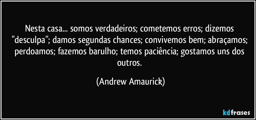 Nesta casa... somos verdadeiros; cometemos erros; dizemos "desculpa"; damos segundas chances; convivemos bem; abraçamos; perdoamos; fazemos barulho; temos paciência; gostamos uns dos outros. (Andrew Amaurick)