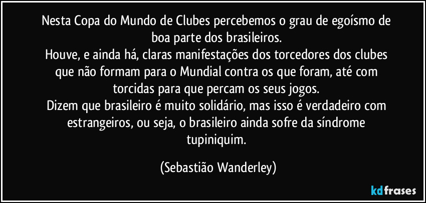 Nesta Copa do Mundo de Clubes percebemos o grau de egoísmo de boa parte dos brasileiros. 
Houve, e ainda há, claras manifestações dos torcedores dos clubes que não formam para o Mundial contra os que foram, até com torcidas para que percam os seus jogos. 
Dizem que brasileiro é muito solidário, mas isso é verdadeiro com estrangeiros, ou seja, o brasileiro ainda sofre da síndrome tupiniquim. (Sebastião Wanderley)