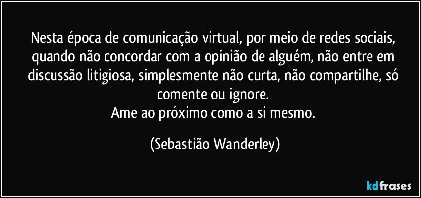 Nesta época de comunicação virtual, por meio de redes sociais, quando não concordar com a opinião de alguém, não entre em discussão litigiosa, simplesmente não curta, não compartilhe, só comente ou ignore. 
Ame ao próximo como a si mesmo. (Sebastião Wanderley)