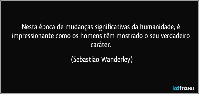 Nesta época de mudanças significativas da humanidade, é impressionante como os homens têm mostrado o seu verdadeiro caráter. (Sebastião Wanderley)