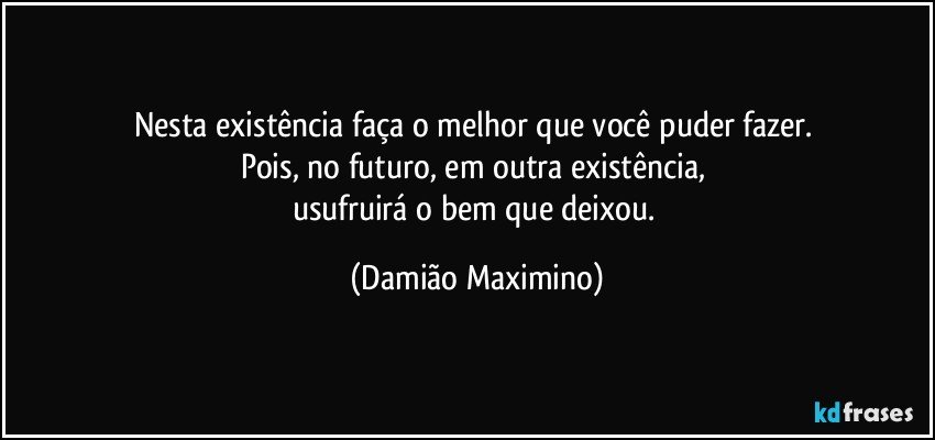 Nesta existência faça o melhor que você puder fazer. 
Pois, no futuro, em outra existência, 
usufruirá o bem que deixou. (Damião Maximino)