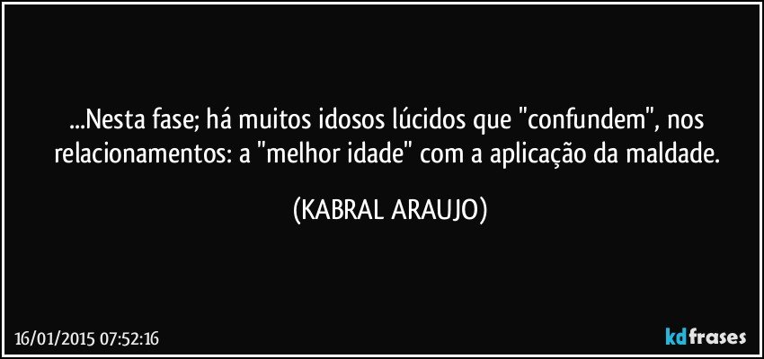 ...Nesta fase; há muitos idosos lúcidos que "confundem", nos relacionamentos: a "melhor idade" com a aplicação da maldade. (KABRAL ARAUJO)