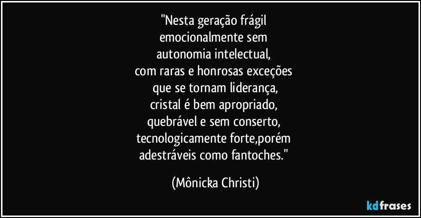 "Nesta geração frágil 
emocionalmente sem 
autonomia intelectual, 
com raras e honrosas exceções 
que se tornam liderança,
cristal é bem apropriado, 
quebrável e sem conserto, 
tecnologicamente forte,porém 
adestráveis como fantoches." (Mônicka Christi)