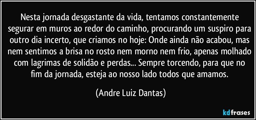 Nesta jornada desgastante da vida, tentamos constantemente segurar em muros ao redor do caminho, procurando um suspiro para outro dia incerto, que criamos no hoje: Onde  ainda não acabou, mas nem sentimos a brisa no rosto nem morno nem frio, apenas molhado com lagrimas de solidão e perdas... Sempre torcendo, para que no fim da jornada, esteja ao nosso lado todos que amamos. (Andre Luiz Dantas)