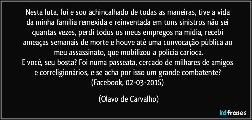 Nesta luta, fui e sou achincalhado de todas as maneiras, tive a vida da minha família remexida e reinventada em tons sinistros não sei quantas vezes, perdi todos os meus empregos na mídia, recebi ameaças semanais de morte e houve até uma convocação pública ao meu assassinato, que mobilizou a polícia carioca.
E você, seu bosta? Foi numa passeata, cercado de milhares de amigos e correligionários, e se acha por isso um grande combatente? 
(Facebook, 02-03-2016) (Olavo de Carvalho)