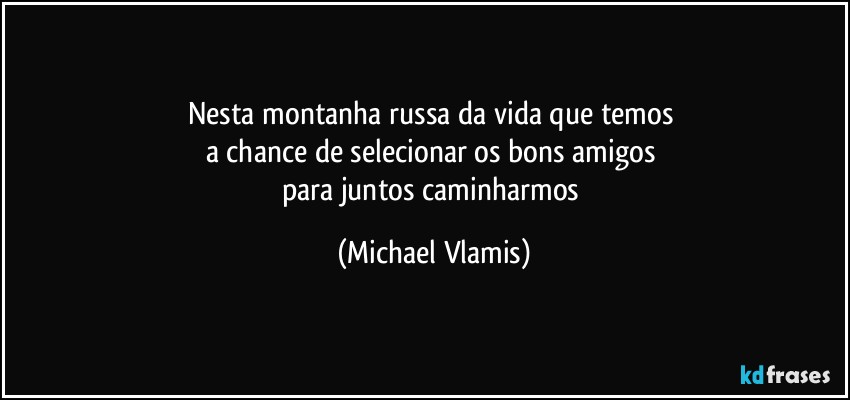 Nesta montanha russa da vida que temos 
a chance de selecionar os bons amigos 
para juntos caminharmos (Michael Vlamis)