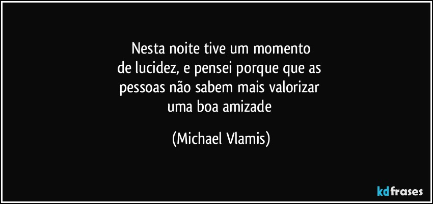 Nesta noite tive um momento
de lucidez, e pensei porque que as 
pessoas não sabem mais valorizar 
uma boa amizade (Michael Vlamis)