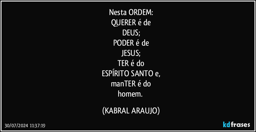 Nesta ORDEM:
QUERER é de
DEUS;
PODER é de
JESUS;
TER é do
ESPÍRITO SANTO e,
manTER é do
homem. (KABRAL ARAUJO)