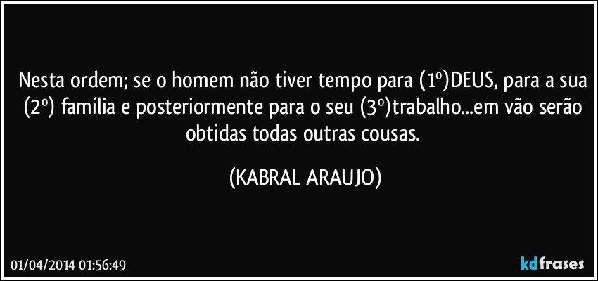 Nesta ordem; se o homem não tiver tempo para (1º)DEUS, para a sua (2º) família e posteriormente para o seu (3º)trabalho...em vão serão obtidas todas outras cousas. (KABRAL ARAUJO)