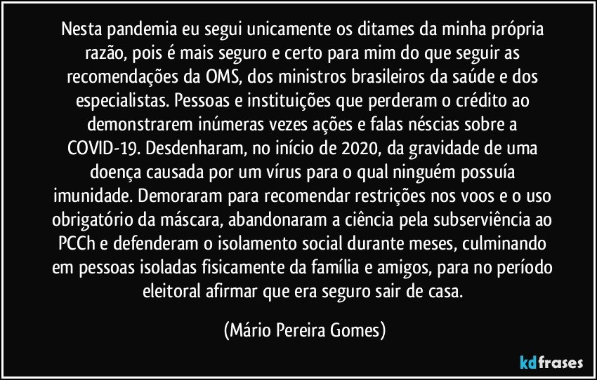 Nesta pandemia eu segui unicamente os ditames da minha própria razão, pois é mais seguro e certo para mim do que seguir as recomendações da OMS, dos ministros brasileiros da saúde e dos especialistas. Pessoas e instituições que perderam o crédito ao demonstrarem inúmeras vezes ações e falas néscias sobre a COVID-19. Desdenharam, no início de 2020, da gravidade de uma doença causada por um vírus para o qual ninguém possuía imunidade. Demoraram para recomendar restrições nos voos e o uso obrigatório da máscara, abandonaram a ciência pela subserviência ao PCCh e defenderam o isolamento social durante meses, culminando em pessoas isoladas fisicamente da família e amigos, para no período eleitoral afirmar que era seguro sair de casa. (Mário Pereira Gomes)