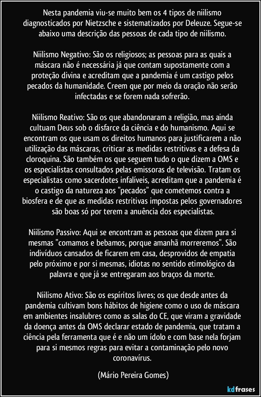 Nesta pandemia viu-se muito bem os 4 tipos de niilismo diagnosticados por Nietzsche e sistematizados por Deleuze. Segue-se abaixo uma descrição das pessoas de cada tipo de niilismo.  

Niilismo Negativo: São os religiosos; as pessoas para as quais a máscara não é necessária já que contam supostamente com a proteção divina e acreditam que a pandemia é um castigo pelos pecados da humanidade. Creem que por meio da oração não serão infectadas e se forem nada sofrerão. 

Niilismo Reativo: São os que abandonaram a religião, mas ainda cultuam Deus sob o disfarce da ciência e do humanismo. Aqui se encontram os que usam os direitos humanos para justificarem a não utilização das máscaras, criticar as medidas restritivas e a defesa da cloroquina. São também os que seguem tudo o que dizem a OMS e os especialistas consultados pelas emissoras de televisão. Tratam os especialistas como sacerdotes infalíveis, acreditam que a pandemia é o castigo da natureza aos "pecados" que cometemos contra a biosfera e de que as medidas restritivas impostas pelos governadores são boas só por terem a anuência dos especialistas.

Niilismo Passivo: Aqui se encontram as pessoas que dizem para si mesmas "comamos e bebamos, porque amanhã morreremos". São indivíduos cansados de ficarem em casa, desprovidos de empatia pelo próximo e por si mesmas, idiotas no sentido etimológico da palavra e que já se entregaram aos braços da morte.  

Niilismo Ativo: São os espíritos livres; os que desde antes da pandemia cultivam bons hábitos de higiene como o uso de máscara em ambientes insalubres como as salas do CE, que viram a gravidade da doença antes da OMS declarar estado de pandemia, que tratam a ciência pela ferramenta que é e não um ídolo e com base nela forjam para si mesmos regras para evitar a contaminação pelo novo coronavírus. (Mário Pereira Gomes)