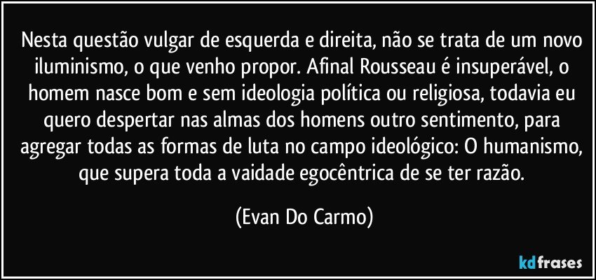 Nesta questão vulgar de esquerda e direita, não se trata de um novo iluminismo, o que venho propor. Afinal Rousseau é insuperável, o homem nasce bom e sem ideologia política ou religiosa, todavia eu quero despertar nas almas dos homens outro sentimento, para agregar todas as formas de luta no campo ideológico: O humanismo, que supera toda a vaidade egocêntrica de se ter razão. (Evan Do Carmo)