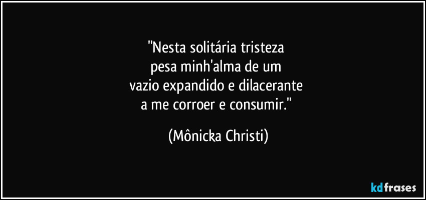 "Nesta solitária tristeza 
pesa minh'alma de um 
vazio expandido e dilacerante 
a me corroer e consumir." (Mônicka Christi)