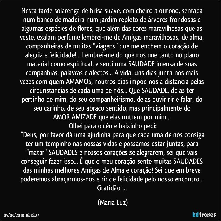 Nesta tarde solarenga de brisa suave, com cheiro a outono, sentada num banco de madeira num jardim repleto de árvores frondosas e algumas espécies de flores, que além das cores maravilhosas que as veste, exalam perfume lembrei-me de Amigas maravilhosas, de alma, companheiras de muitas "viagens" que me enchem o coração de alegria e felicidade!... Lembrei-me do que nos une tanto no plano material como espiritual, e senti uma SAUDADE imensa de suas companhias, palavras e afectos... A vida, uns dias junta-nos mais vezes com quem AMAMOS, noutros dias impõe-nos a distancia pelas circunstancias de cada uma de nós... Que SAUDADE, de as ter pertinho de mim, do seu companheirismo, de as ouvir rir e falar, do seu carinho, de seu abraço sentido, mas principalmente do AMOR/AMIZADE que elas nutrem por mim... 
Olhei para o céu e baixinho pedi:
 "Deus, por favor dá uma ajudinha para que cada uma de nós consiga ter um tempinho nas nossas vidas e possamos estar juntas, para "matar" SAUDADES e nossos corações se alegrarem, sei que vais conseguir fazer isso... É que o meu coração sente muitas SAUDADES das minhas melhores Amigas de Alma e coração! Sei que em breve poderemos abraçarmos-nos e rir de felicidade pelo nosso encontro... Gratidão"... (Maria Luz)