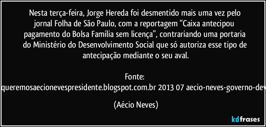 Nesta terça-feira, Jorge Hereda foi desmentido mais uma vez pelo jornal Folha de São Paulo, com a reportagem “Caixa antecipou pagamento do Bolsa Família sem licença”, contrariando uma portaria do Ministério do Desenvolvimento Social que só autoriza esse tipo de antecipação mediante o seu aval.

Fonte: http://queremosaecionevespresidente.blogspot.com.br/2013/07/aecio-neves-governo-deve.html (Aécio Neves)