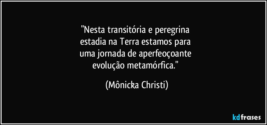 "Nesta transitória e peregrina 
estadia na Terra estamos para 
uma jornada de aperfeoçoante 
evolução metamórfica." (Mônicka Christi)