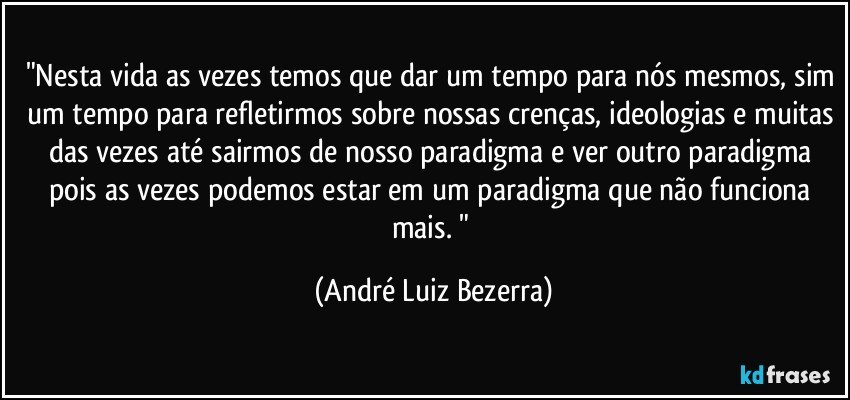 "Nesta vida as vezes temos que dar um tempo para nós mesmos, sim um tempo para refletirmos sobre nossas crenças, ideologias e muitas das vezes até sairmos de nosso paradigma e ver outro paradigma pois as vezes podemos estar em um paradigma que não funciona mais. " (André Luiz Bezerra)