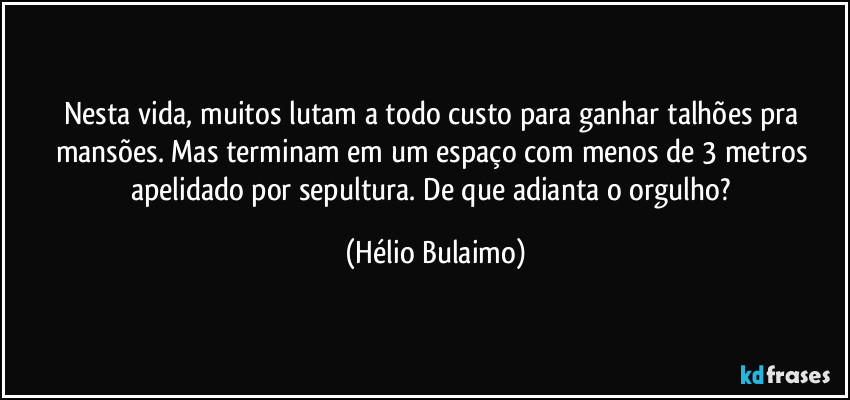 Nesta vida, muitos lutam a todo custo para ganhar talhões pra mansões. Mas terminam em um espaço com menos de 3 metros apelidado por sepultura. De que adianta o orgulho? (Hélio Bulaimo)