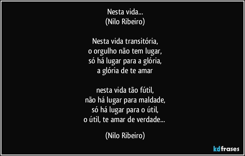 Nesta vida...
(Nilo Ribeiro)

Nesta vida transitória,
o orgulho não tem lugar,
só há lugar para a glória,
a glória de te amar

nesta vida tão fútil,
não há lugar para maldade,
só há lugar para o útil,
o útil, te amar de verdade... (Nilo Ribeiro)