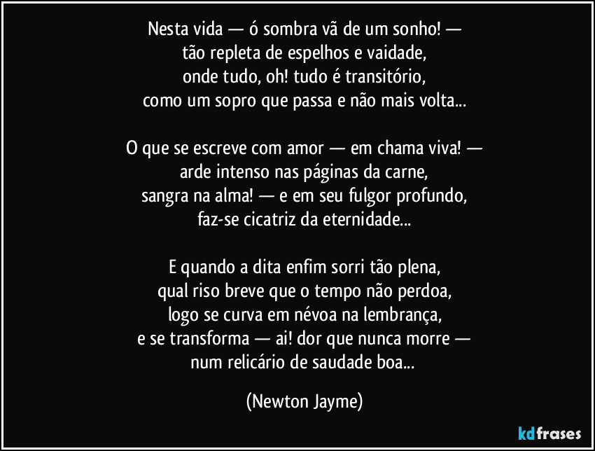 Nesta vida — ó sombra vã de um sonho! —
tão repleta de espelhos e vaidade,
onde tudo, oh! tudo é transitório,
como um sopro que passa e não mais volta...

O que se escreve com amor — em chama viva! —
arde intenso nas páginas da carne,
sangra na alma! — e em seu fulgor profundo,
faz-se cicatriz da eternidade...

E quando a dita enfim sorri tão plena,
qual riso breve que o tempo não perdoa,
logo se curva em névoa na lembrança,
e se transforma — ai! dor que nunca morre —
num relicário de saudade boa... (Newton Jayme)