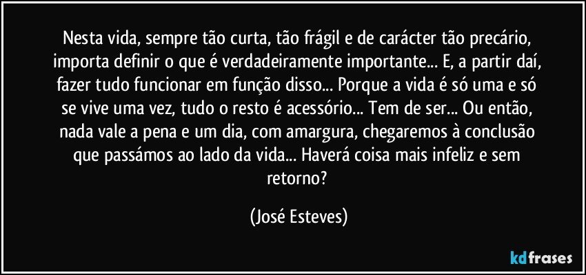 Nesta vida, sempre tão curta, tão frágil e de carácter tão precário, importa definir o que é verdadeiramente importante... E, a partir daí, fazer tudo funcionar em função disso... Porque a vida é só uma e só se vive uma vez, tudo o resto é acessório... Tem de ser... Ou então, nada vale a pena e um dia, com amargura, chegaremos à conclusão que passámos ao lado da vida... Haverá coisa mais infeliz e sem retorno? (José Esteves)