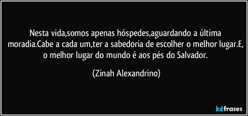 Nesta vida,somos apenas hóspedes,aguardando a última moradia.Cabe a cada um,ter a sabedoria de escolher o melhor lugar.E, o melhor lugar do mundo é aos pés do Salvador. (Zinah Alexandrino)