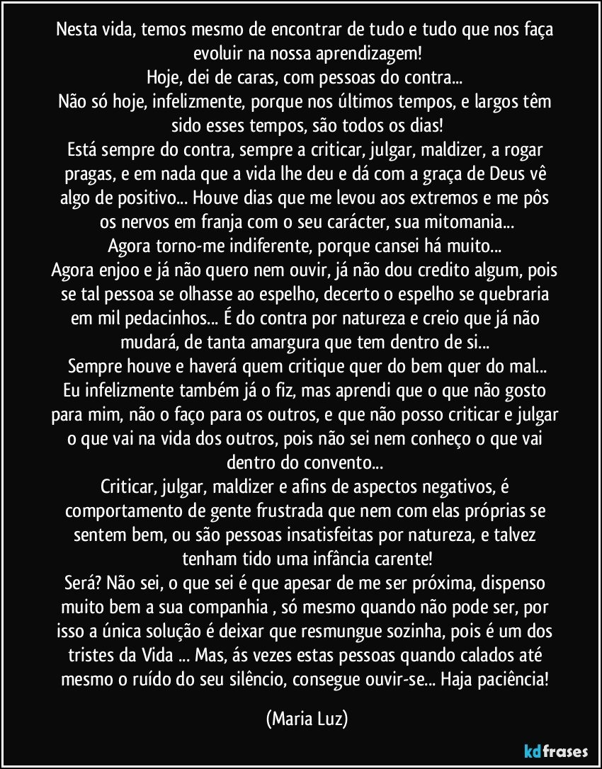 Nesta vida, temos mesmo de encontrar de tudo e tudo que nos faça evoluir na nossa aprendizagem!
Hoje, dei de caras, com pessoas do contra... 
Não só hoje, infelizmente, porque nos últimos tempos, e largos têm sido esses tempos, são todos os dias!
Está sempre do contra, sempre a criticar, julgar, maldizer, a rogar pragas, e em nada que a vida lhe deu e dá com a graça de Deus vê algo de positivo... Houve dias que me levou aos  extremos e me pôs os nervos em franja com o seu carácter, sua mitomania...
Agora torno-me indiferente, porque cansei há muito... 
Agora enjoo e já não quero nem ouvir, já não dou credito algum, pois se tal pessoa se olhasse ao espelho, decerto o espelho se quebraria em mil pedacinhos...  É do contra por natureza e creio que já não mudará, de tanta amargura que tem dentro de si... 
Sempre houve e haverá quem critique quer do bem quer do mal...
Eu infelizmente também já o fiz, mas aprendi que o que não gosto para mim, não o faço para os outros, e que não posso criticar e julgar o que vai na vida dos outros, pois não sei nem conheço o que vai dentro do convento... 
Criticar, julgar, maldizer e afins de aspectos negativos, é comportamento de gente frustrada que nem com elas próprias se sentem bem, ou são pessoas insatisfeitas por natureza, e talvez tenham tido  uma infância carente!
Será? Não sei, o que sei é que apesar de me ser próxima, dispenso muito bem a sua companhia , só mesmo quando não pode ser, por isso a única solução é deixar que resmungue sozinha,  pois é um dos tristes da Vida  ... Mas, ás vezes estas pessoas quando calados até mesmo o ruído do seu silêncio, consegue ouvir-se... Haja paciência! (Maria Luz)