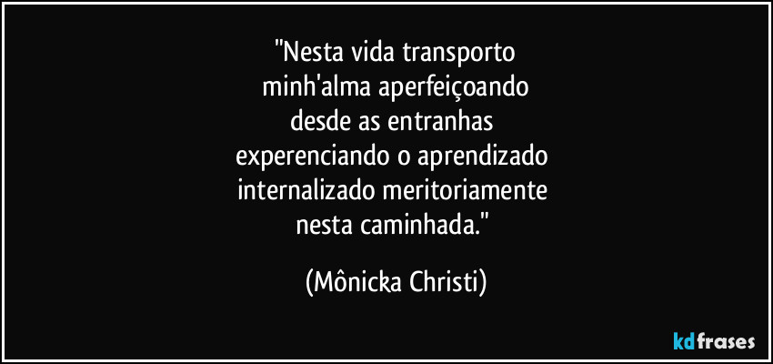 "Nesta vida transporto
 minh'alma aperfeiçoando 
desde as entranhas 
experenciando o aprendizado 
internalizado meritoriamente 
nesta caminhada." (Mônicka Christi)