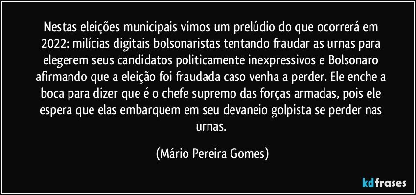 Nestas eleições municipais vimos um prelúdio do que ocorrerá em 2022: milícias digitais bolsonaristas tentando fraudar as urnas para elegerem seus candidatos politicamente inexpressivos e Bolsonaro afirmando que a eleição foi fraudada caso venha a perder. Ele enche a boca para dizer que é o chefe supremo das forças armadas, pois ele espera que elas embarquem em seu devaneio golpista se perder nas urnas. (Mário Pereira Gomes)