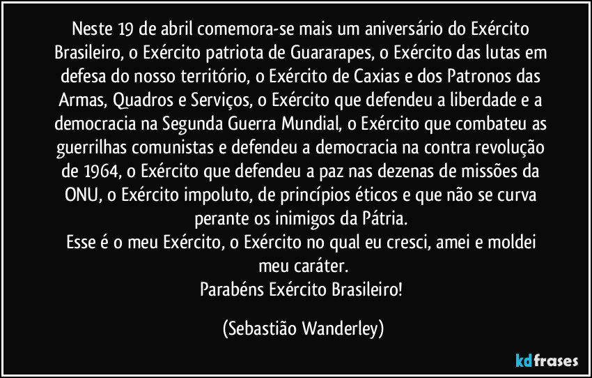 Neste 19 de abril comemora-se mais um aniversário do Exército Brasileiro, o Exército patriota de Guararapes, o Exército das lutas em defesa do nosso território, o Exército de Caxias e dos Patronos das Armas, Quadros e Serviços, o Exército que defendeu a liberdade e a democracia na Segunda Guerra Mundial, o Exército que combateu as guerrilhas comunistas e defendeu a democracia na contra revolução de 1964, o Exército que defendeu a paz nas dezenas de missões da ONU, o Exército impoluto, de princípios éticos e que não se curva perante os inimigos da Pátria. 
Esse é o meu Exército, o Exército no qual eu cresci, amei e moldei meu caráter.
Parabéns Exército Brasileiro! (Sebastião Wanderley)