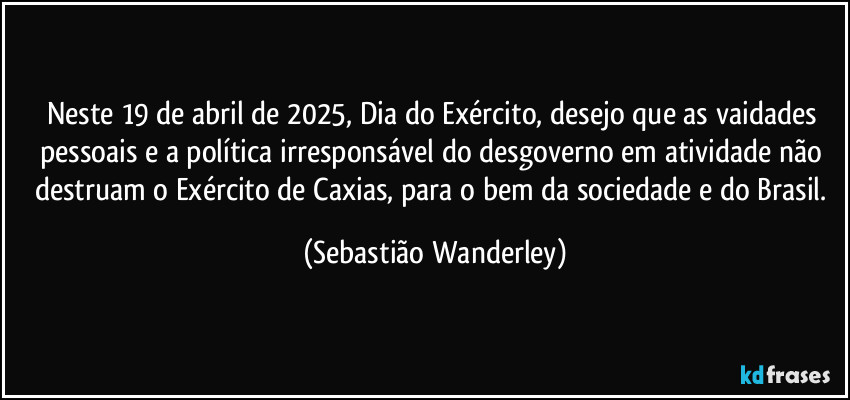 Neste 19 de abril de 2025, Dia do Exército, desejo que as vaidades pessoais e a política irresponsável do desgoverno em atividade não destruam o Exército de Caxias, para o bem da sociedade e do Brasil. (Sebastião Wanderley)
